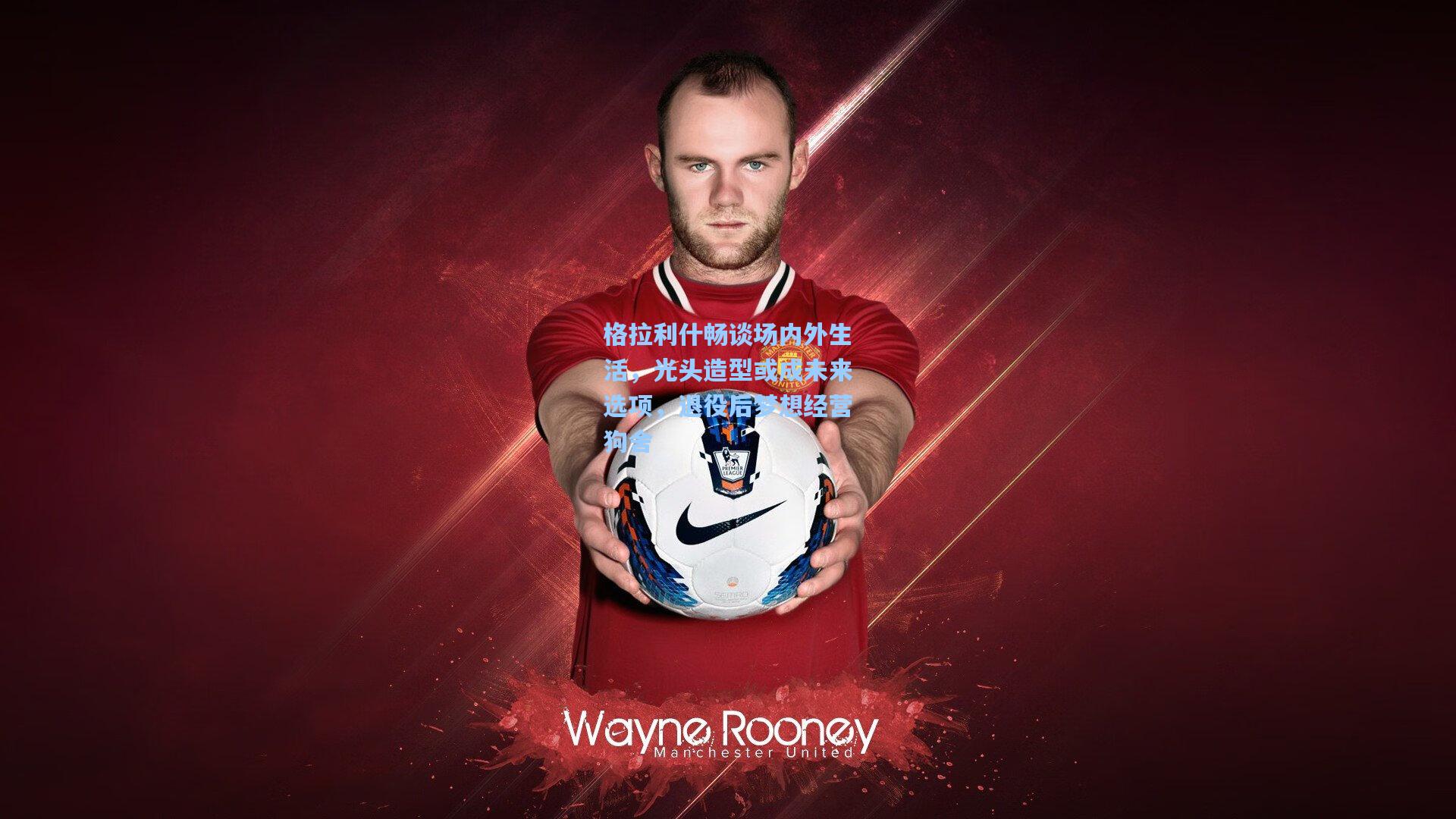 格拉利什畅谈场内外生活，光头造型或成未来选项，退役后梦想经营狗舍